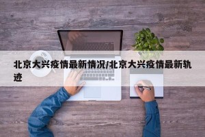 北京大兴疫情最新情况/北京大兴疫情最新轨迹