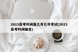 2023高考时间是几月几号考试(2023高考时间确定)