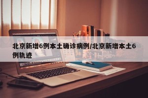 北京新增6例本土确诊病例/北京新增本土6例轨迹