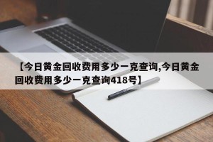 【今日黄金回收费用多少一克查询,今日黄金回收费用多少一克查询418号】