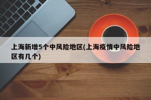 上海新增5个中风险地区(上海疫情中风险地区有几个)