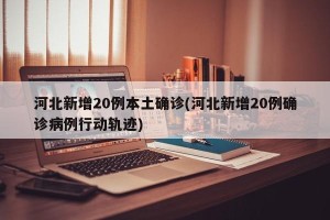 河北新增20例本土确诊(河北新增20例确诊病例行动轨迹)