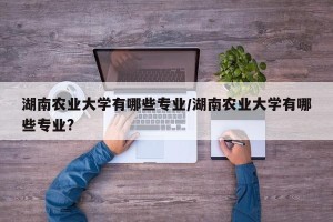 湖南农业大学有哪些专业/湖南农业大学有哪些专业?