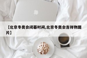 【北京冬奥会闭幕时间,北京冬奥会吉祥物图片】