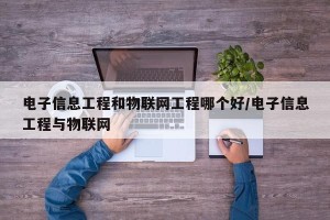 电子信息工程和物联网工程哪个好/电子信息工程与物联网