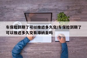 车保险到期了可以推迟多久交/车保险到期了可以推迟多久交有滞纳金吗