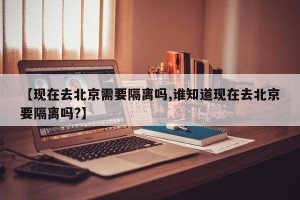 【现在去北京需要隔离吗,谁知道现在去北京要隔离吗?】