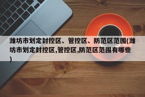 潍坊市划定封控区、管控区、防范区范围(潍坊市划定封控区,管控区,防范区范围有哪些)