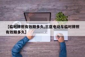 【临时牌照有效期多久,三亚电动车临时牌照有效期多久】