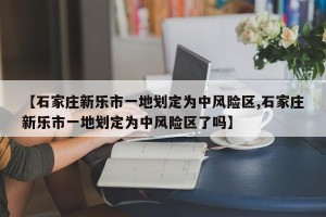 【石家庄新乐市一地划定为中风险区,石家庄新乐市一地划定为中风险区了吗】