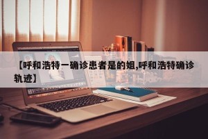 【呼和浩特一确诊患者是的姐,呼和浩特确诊轨迹】