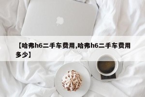 【哈弗h6二手车费用,哈弗h6二手车费用多少】
