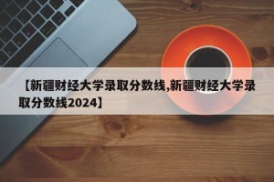 【新疆财经大学录取分数线,新疆财经大学录取分数线2024】