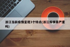 浙江当前疫情呈现3个特点(浙江疫情算严重吗)