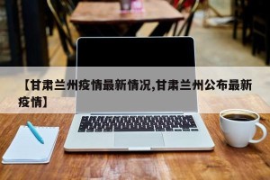 【甘肃兰州疫情最新情况,甘肃兰州公布最新疫情】