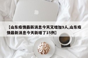 【山东疫情最新消息今天又增加9人,山东疫情最新消息今天新增了15例】