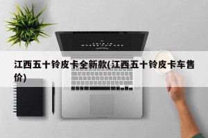 江西五十铃皮卡全新款(江西五十铃皮卡车售价)