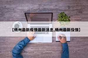 【杨州最新疫情最新消息,杨州最新役情】