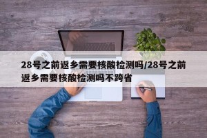 28号之前返乡需要核酸检测吗/28号之前返乡需要核酸检测吗不跨省