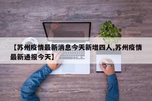 【苏州疫情最新消息今天新增四人,苏州疫情最新通报今天】