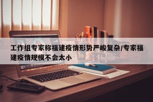 工作组专家称福建疫情形势严峻复杂/专家福建疫情规模不会太小