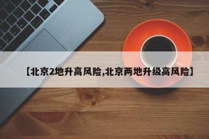 【北京2地升高风险,北京两地升级高风险】