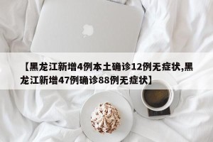 【黑龙江新增4例本土确诊12例无症状,黑龙江新增47例确诊88例无症状】