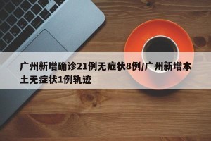 广州新增确诊21例无症状8例/广州新增本土无症状1例轨迹