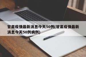 甘肃疫情最新消息今天50例(甘肃疫情最新消息今天50例病例)