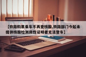【铁路购票乘车不再查核酸,铁路部门今起未提供核酸检测阴性证明者无法登车】