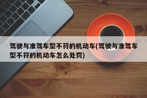驾驶与准驾车型不符的机动车(驾驶与准驾车型不符的机动车怎么处罚)