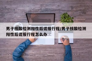 男子核酸检测阳性后谎报行程/男子核酸检测阳性后谎报行程怎么办