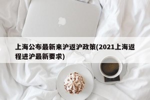 上海公布最新来沪返沪政策(2021上海返程进沪最新要求)
