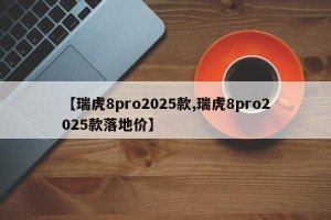【瑞虎8pro2025款,瑞虎8pro2025款落地价】