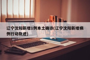 辽宁沈阳新增1例本土确诊(辽宁沈阳新增病例行动轨迹)