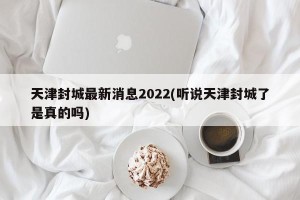 天津封城最新消息2022(听说天津封城了是真的吗)
