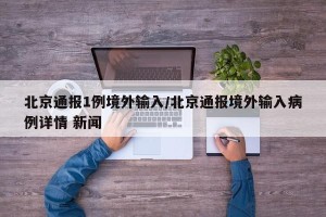 北京通报1例境外输入/北京通报境外输入病例详情 新闻