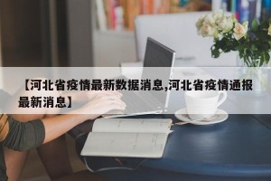 【河北省疫情最新数据消息,河北省疫情通报最新消息】