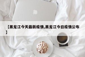 【黑龙江今天最新疫情,黑龙江今日疫情公布】