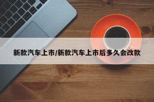 新款汽车上市/新款汽车上市后多久会改款