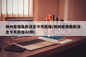 扬州疫情最新消息今天新增(扬州疫情最新消息今天新增40例)