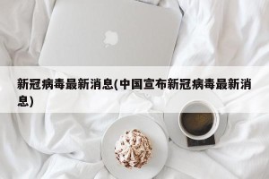 新冠病毒最新消息(中国宣布新冠病毒最新消息)