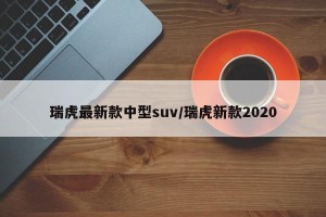 瑞虎最新款中型suv/瑞虎新款2020