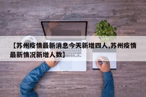 【苏州疫情最新消息今天新增四人,苏州疫情最新情况新增人数】