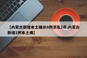 【内蒙古新增本土确诊8例涉及2市,内蒙古新增2例本土病】