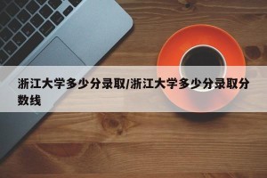 浙江大学多少分录取/浙江大学多少分录取分数线