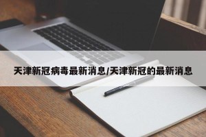 天津新冠病毒最新消息/天津新冠的最新消息