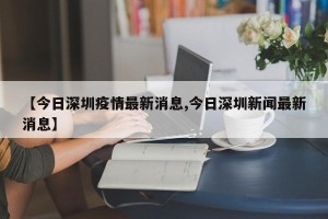 【今日深圳疫情最新消息,今日深圳新闻最新消息】