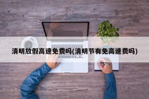 清明放假高速免费吗(清明节有免高速费吗)