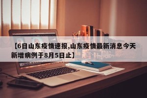 【6日山东疫情速报,山东疫情最新消息今天新增病例于8月5日止】